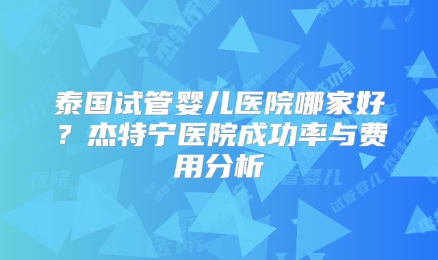 泰国试管婴儿医院哪家好？杰特宁医院成功率与费用分析