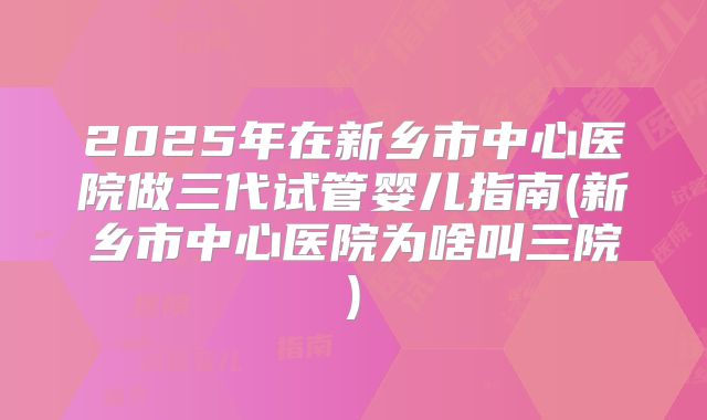 2025年在新乡市中心医院做三代试管婴儿指南(新乡市中心医院为啥叫三院)