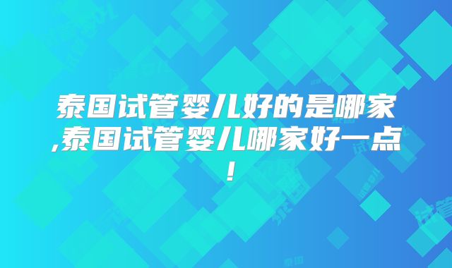 泰国试管婴儿好的是哪家,泰国试管婴儿哪家好一点！