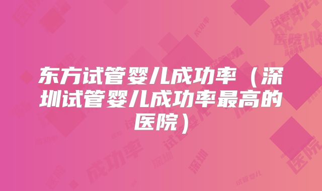 东方试管婴儿成功率（深圳试管婴儿成功率最高的医院）