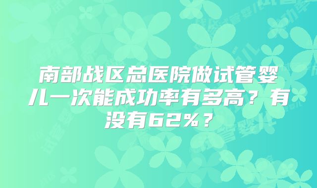 南部战区总医院做试管婴儿一次能成功率有多高?有没有62%?