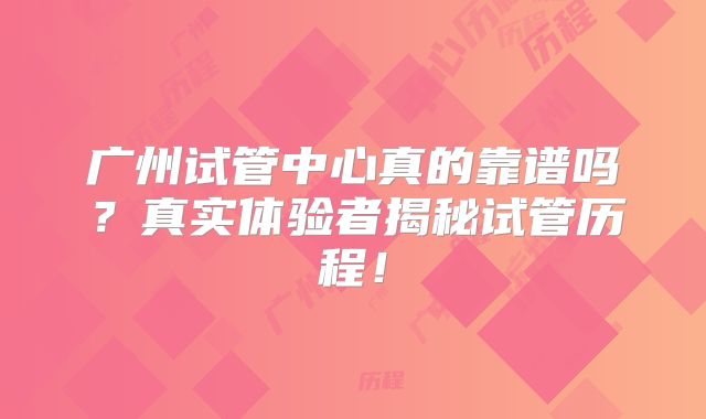 广州试管中心真的靠谱吗？真实体验者揭秘试管历程！