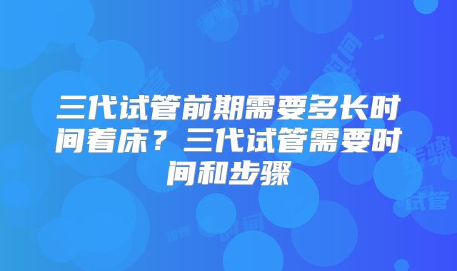 三代试管前期需要多长时间着床？三代试管需要时间和步骤