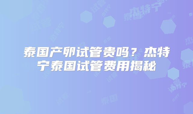 泰国产卵试管贵吗?杰特宁泰国试管费用揭秘