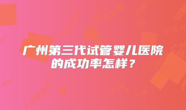 广州第三代试管婴儿医院的成功率怎样?