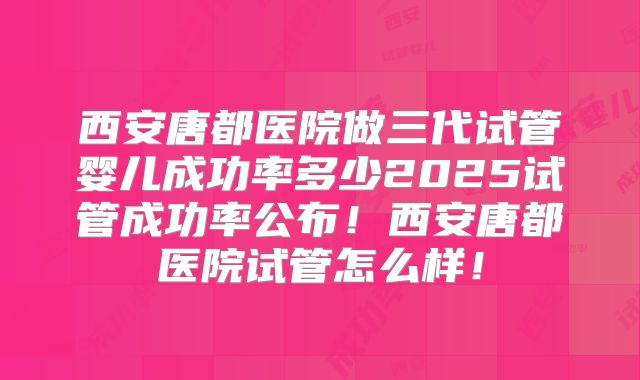 西安唐都医院做三代试管婴儿成功率多少2025试管成功率公布！西安唐都医院试管怎么样！