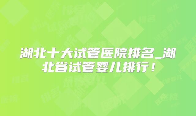 湖北十大试管医院排名_湖北省试管婴儿排行！