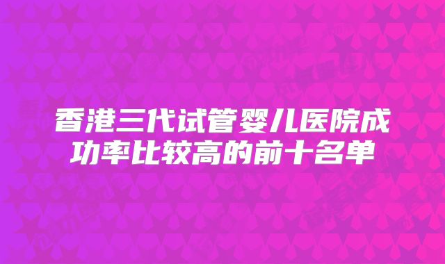 香港三代试管婴儿医院成功率比较高的前十名单
