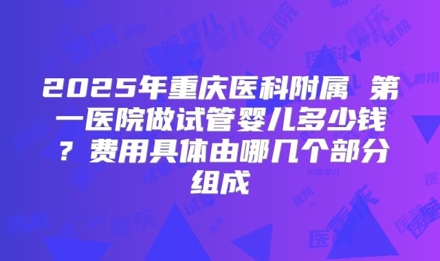 2025年重庆医科附属 第一医院做试管婴儿多少钱？费用具体由哪几个部分组成