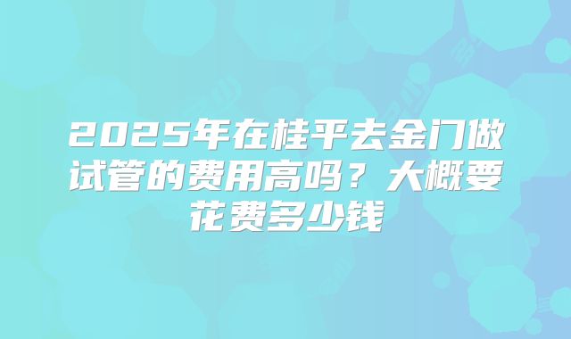 2025年在桂平去金门做试管的费用高吗？大概要花费多少钱