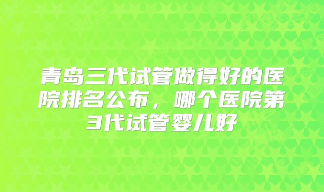 青岛三代试管做得好的医院排名公布，哪个医院第3代试管婴儿好