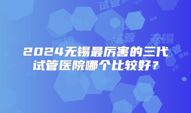 2024无锡最厉害的三代试管医院哪个比较好？