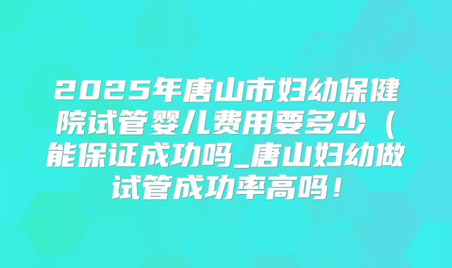 2025年唐山市妇幼保健院试管婴儿费用要多少(能保证成功吗_唐山妇幼做试管成功率高吗!