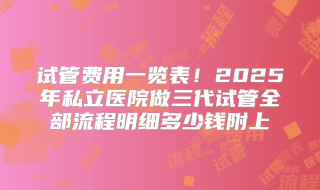 试管费用一览表！2025年私立医院做三代试管全部流程明细多少钱附上