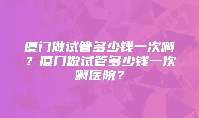 厦门做试管多少钱一次啊?厦门做试管多少钱一次啊医院?