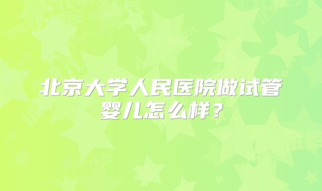 北京大学人民医院做试管婴儿怎么样?