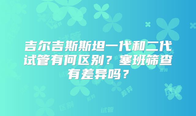 吉尔吉斯斯坦一代和二代试管有何区别？塞班筛查有差异吗？