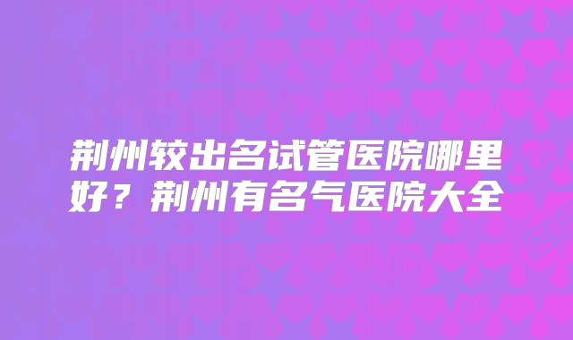 荆州较出名试管医院哪里好?荆州有名气医院大全