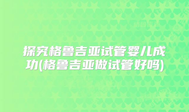 探究格鲁吉亚试管婴儿成功(格鲁吉亚做试管好吗)