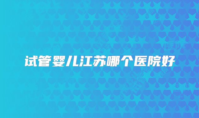试管婴儿江苏哪个医院好