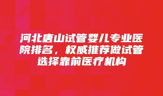 河北唐山试管婴儿专业医院排名，权威推荐做试管选择靠前医疗机构