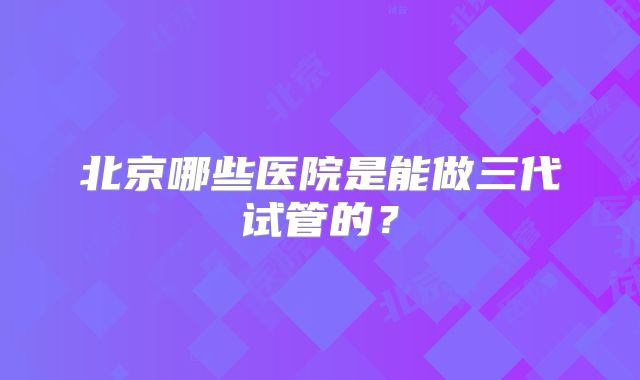北京哪些医院是能做三代试管的？