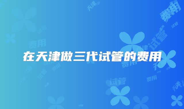 在天津做三代试管的费用