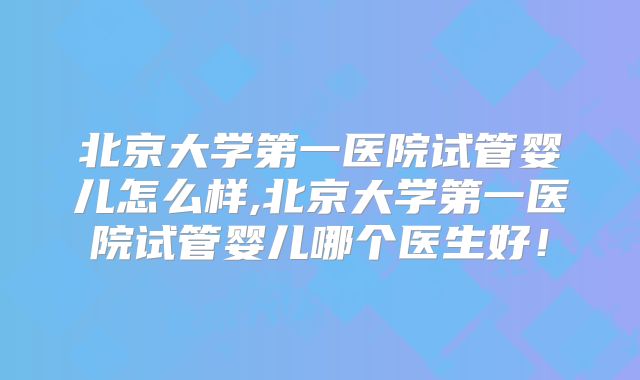 北京大学第一医院试管婴儿怎么样,北京大学第一医院试管婴儿哪个医生好!