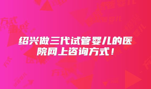 绍兴做三代试管婴儿的医院网上咨询方式！