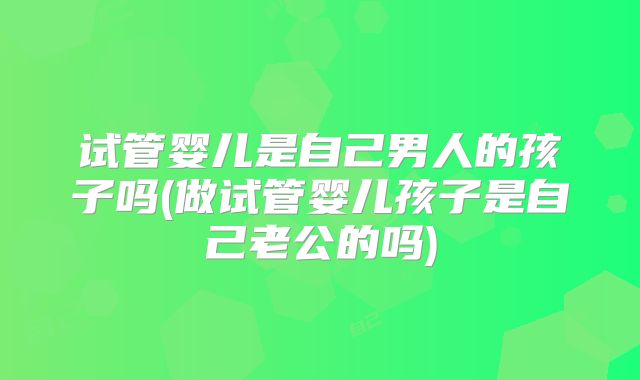试管婴儿是自己男人的孩子吗(做试管婴儿孩子是自己老公的吗)
