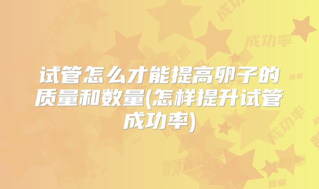 试管怎么才能提高卵子的质量和数量(怎样提升试管成功率)