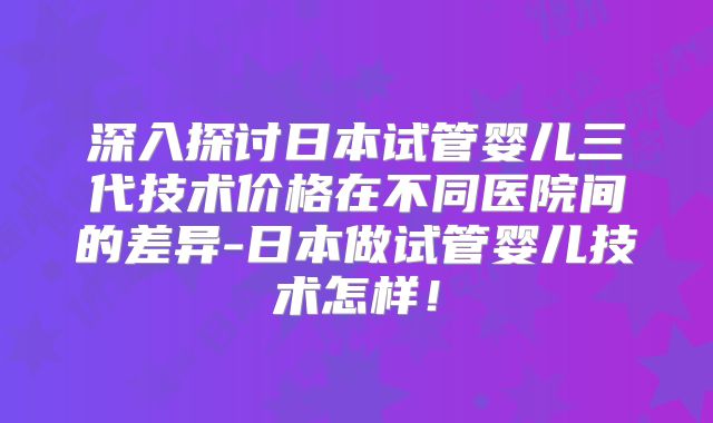 深入探讨日本试管婴儿三代技术价格在不同医院间的差异-日本做试管婴儿技术怎样！