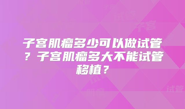 子宫肌瘤多少可以做试管？子宫肌瘤多大不能试管移植？
