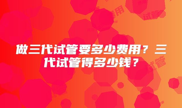 做三代试管要多少费用？三代试管得多少钱？