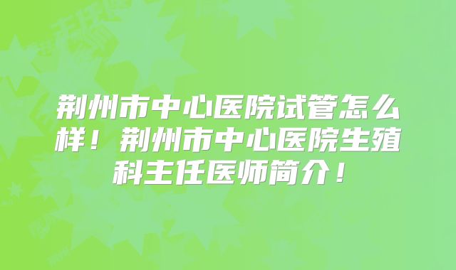 荆州市中心医院试管怎么样!荆州市中心医院生殖科主任医师简介!