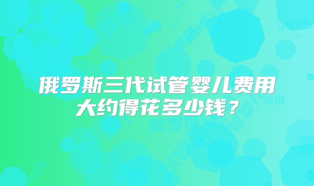 俄罗斯三代试管婴儿费用大约得花多少钱？