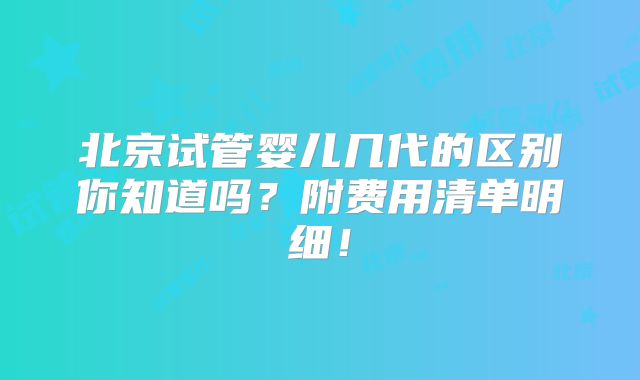 北京试管婴儿几代的区别你知道吗?附费用清单明细!