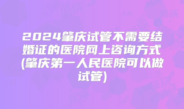 2024肇庆试管不需要结婚证的医院网上咨询方式(肇庆第一人民医院可以做试管)