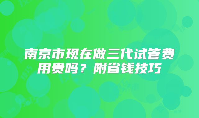 南京市现在做三代试管费用贵吗？附省钱技巧