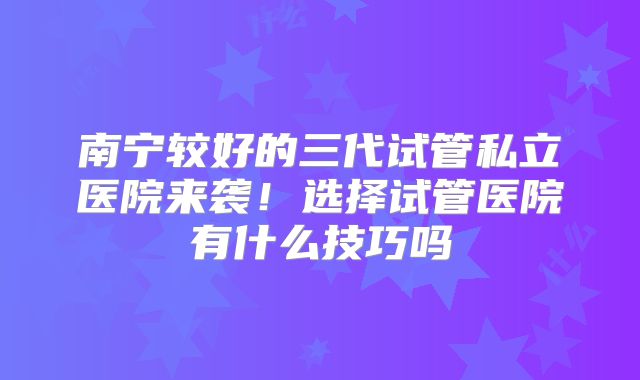 南宁较好的三代试管私立医院来袭！选择试管医院有什么技巧吗
