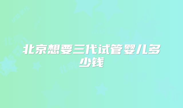 北京想要三代试管婴儿多少钱