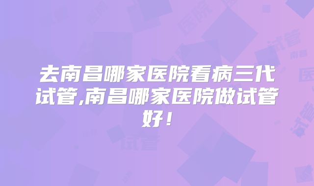 去南昌哪家医院看病三代试管,南昌哪家医院做试管好！