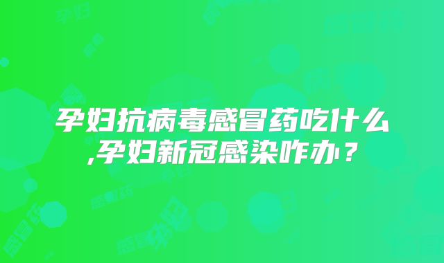 孕妇抗病毒感冒药吃什么,孕妇新冠感染咋办？