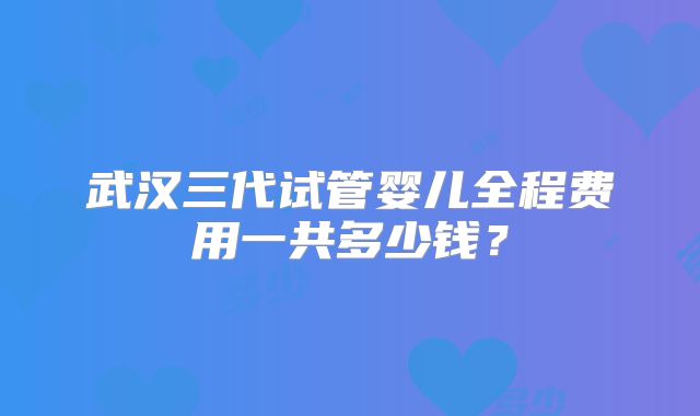 武汉三代试管婴儿全程费用一共多少钱？