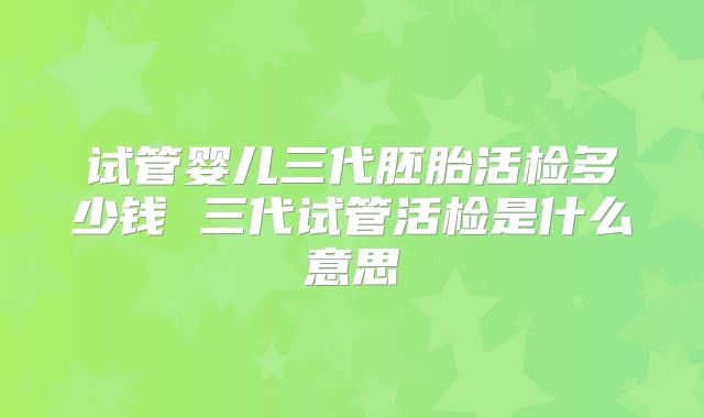 试管婴儿三代胚胎活检多少钱 三代试管活检是什么意思