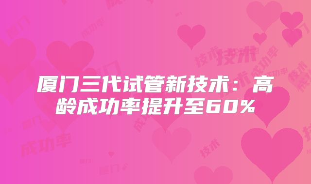 厦门三代试管新技术：高龄成功率提升至60%