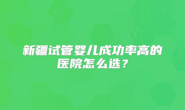 新疆试管婴儿成功率高的医院怎么选?