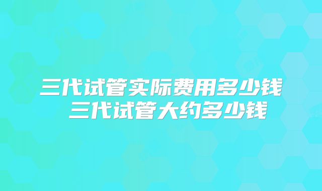 三代试管实际费用多少钱 三代试管大约多少钱