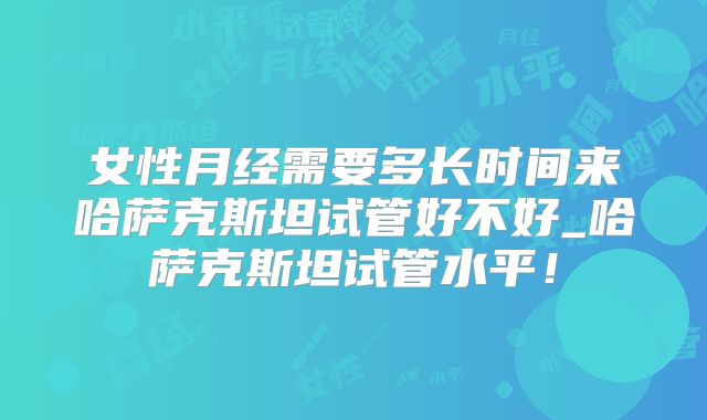 女性月经需要多长时间来哈萨克斯坦试管好不好_哈萨克斯坦试管水平！
