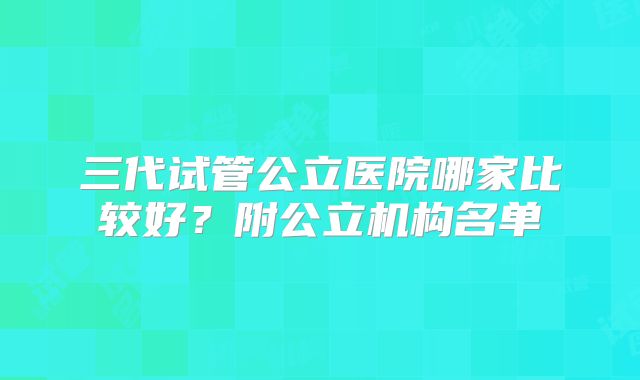 三代试管公立医院哪家比较好?附公立机构名单